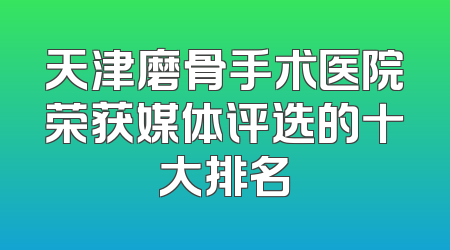 天津磨骨手术医院荣获媒体评选的十大排名