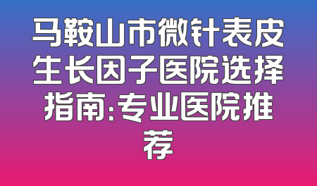 马鞍山市微针表皮生长因子医院选择指南：专业医院推荐