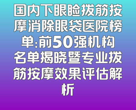 国内下眼睑拨筋按摩消除眼袋医院榜单：前50强机构名单揭晓暨专业拨筋按摩效果评估解析