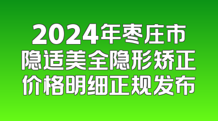 2024年枣庄市隐适美全隐形矫正价格明细正规发布