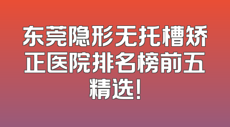 东莞隐形无托槽矫正医院排名榜前五精选！