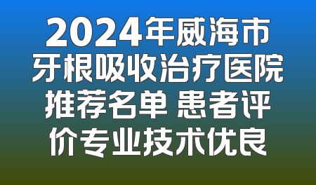 2024年威海市牙根吸收治疗医院推荐名单 患者评价专业技术优良
