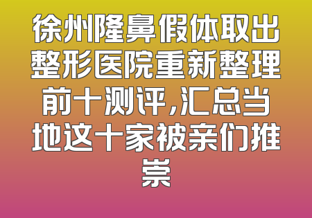 徐州隆鼻假体取出整形医院重新整理前十测评，汇总当地这十家被亲们推崇