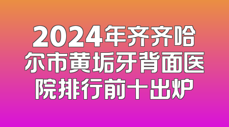 2024年齐齐哈尔市黄垢牙背面医院排行前十出炉