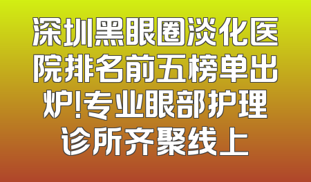 深圳黑眼圈淡化医院排名前五榜单出炉！专业眼部护理诊所齐聚线上