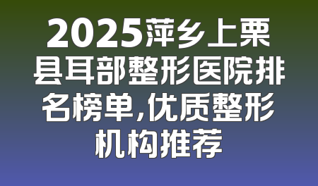 2025萍乡上栗县耳部整形医院排名榜单，优质整形机构推荐