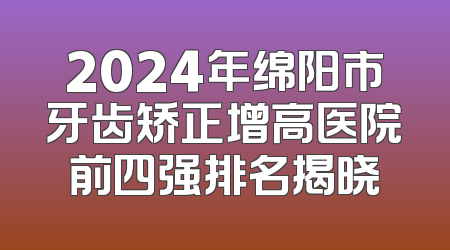 2024年绵阳市牙齿矫正增高医院前四强排名揭晓