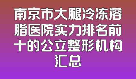南京市大腿冷冻溶脂医院实力排名前十的公立整形机构汇总