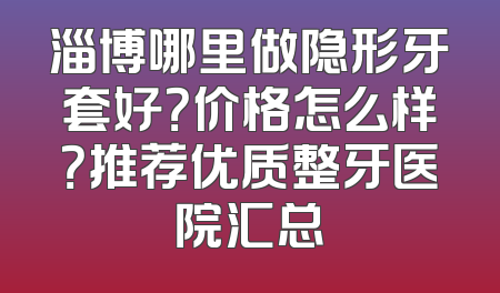 淄博哪里做隐形牙套好？价格怎么样？推荐优质整牙医院汇总