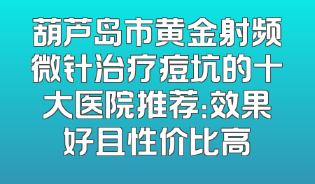 葫芦岛市黄金射频微针治疗痘坑的十大医院推荐：效果好且性价比高