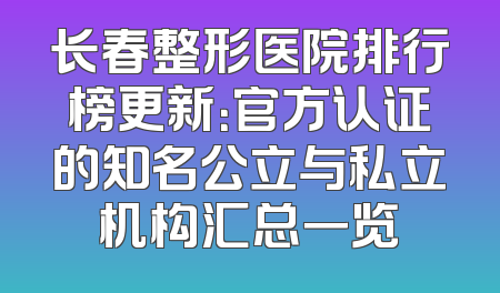 长春整形医院排行榜更新：官方认证的知名公立与私立机构汇总一览