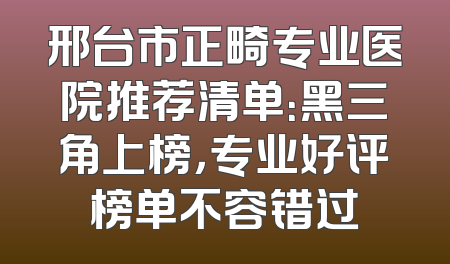 邢台市正畸专业医院推荐清单：黑三角上榜，专业好评榜单不容错过