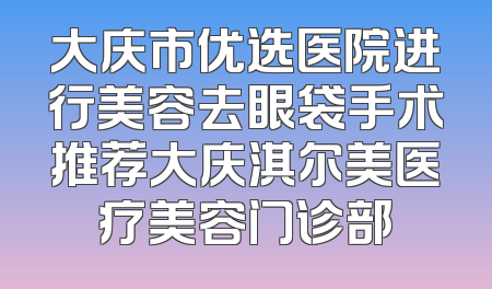 大庆市优选医院进行美容去眼袋手术推荐大庆淇尔美医疗美容门诊部