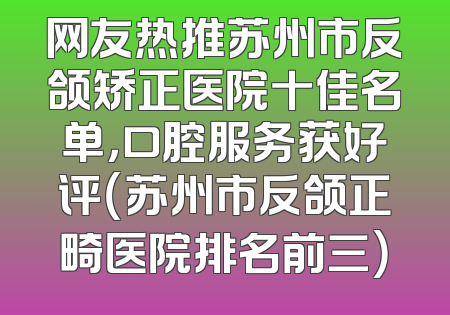 网友热推苏州市反颌矫正医院十佳名单，口腔服务获好评（苏州市反颌正畸医院排名前三）