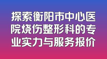 探索衡阳市中心医院烧伤整形科的专业实力与服务报价