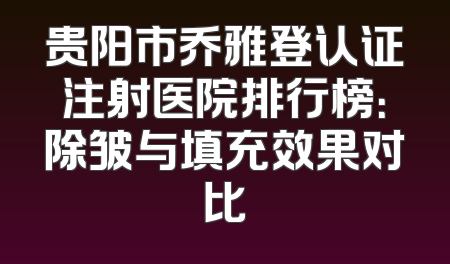 贵阳市乔雅登认证注射医院排行榜：除皱与填充效果对比