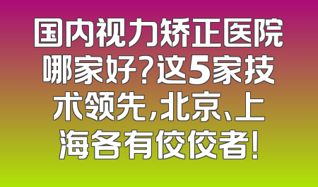 国内视力矫正医院哪家好？这5家技术领先，北京、上海各有佼佼者！