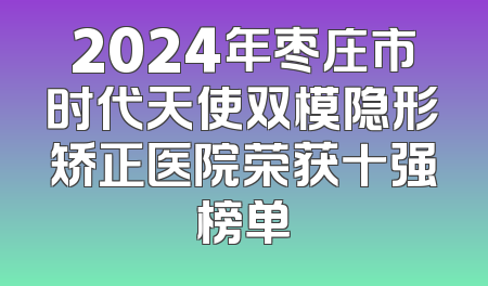 2024年枣庄市时代天使双模隐形矫正医院荣获十强榜单