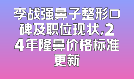 李战强鼻子整形口碑及职位现状，24年隆鼻价格标准更新