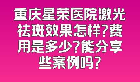 重庆星荣医院激光祛斑效果怎样？费用是多少？能分享些案例吗？