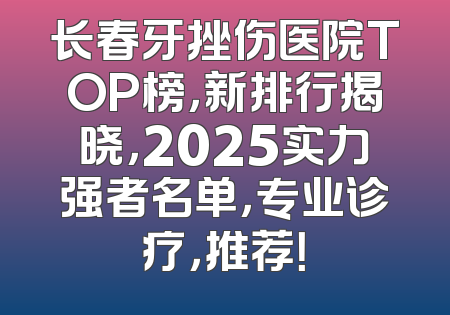 长春牙挫伤医院TOP榜，新排行揭晓，2025实力强者名单，专业诊疗，推荐！