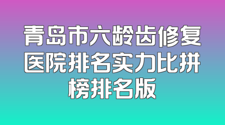 青岛市六龄齿修复医院排名实力比拼榜排名版