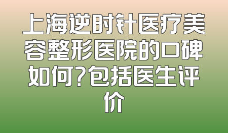 上海逆时针医疗美容整形医院的口碑如何？包括医生评价