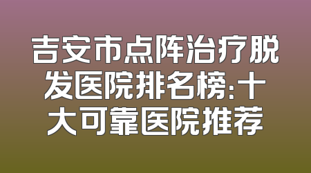 吉安市点阵治疗脱发医院排名榜：十大可靠医院推荐