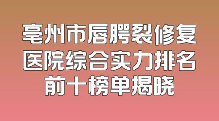 亳州市唇腭裂修复医院综合实力排名前十榜单揭晓