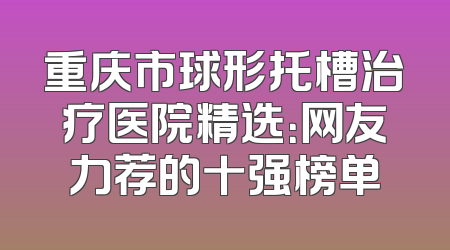 重庆市球形托槽治疗医院精选：网友力荐的十强榜单