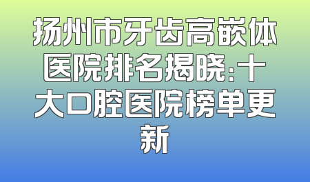 扬州市牙齿高嵌体医院排名揭晓：十大口腔医院榜单更新