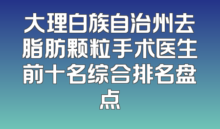 大理白族自治州去脂肪颗粒手术医生前十名综合排名盘点