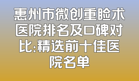 惠州市微创重睑术医院排名及口碑对比：精选前十佳医院名单