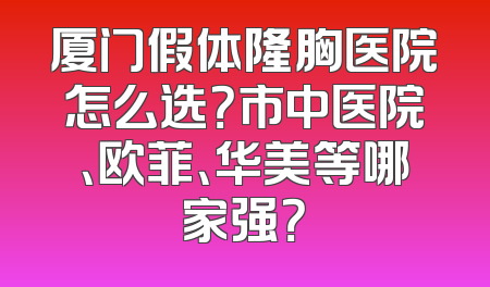 厦门假体隆胸医院怎么选？市中医院、欧菲、华美等哪家强？