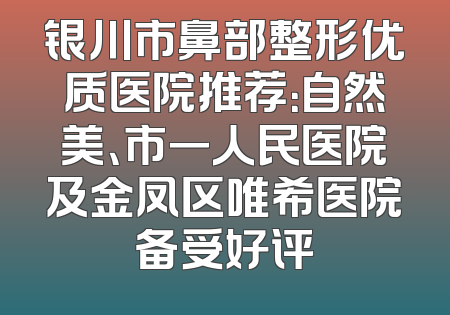 银川市鼻部整形优质医院推荐：自然美、市一人民医院及金凤区唯希医院备受好评