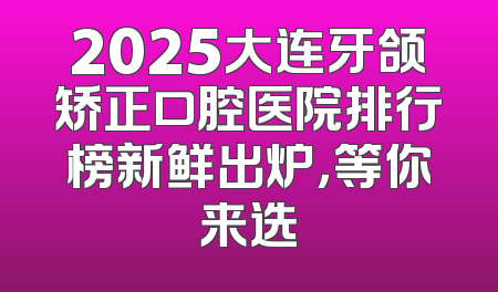 2025大连牙颌矫正口腔医院排行榜新鲜出炉，等你来选
