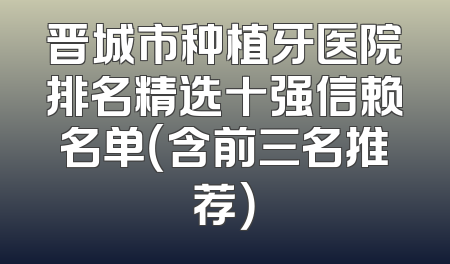 晋城市种植牙医院排名精选十强信赖名单（含前三名推荐）