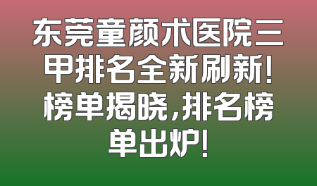 东莞童颜术医院三甲排名全新刷新！榜单揭晓，排名榜单出炉！
