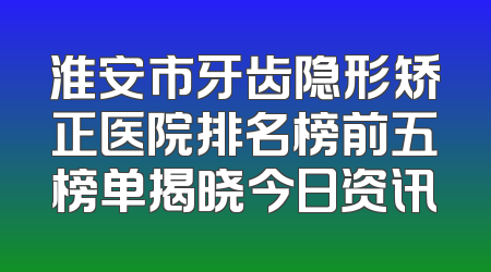 淮安市牙齿隐形矫正医院排名榜前五榜单揭晓今日资讯