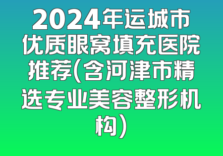 2024年运城市优质眼窝填充医院推荐（含河津市精选专业美容整形机构）