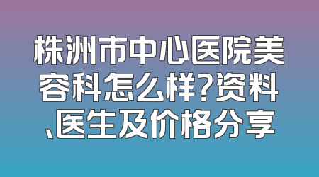 株洲市中心医院美容科怎么样？资料、医生及价格分享