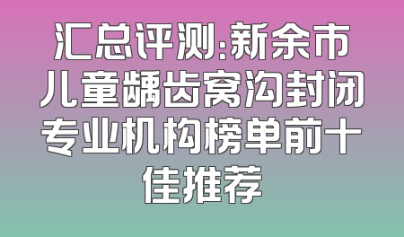 汇总评测：新余市儿童龋齿窝沟封闭专业机构榜单前十佳推荐
