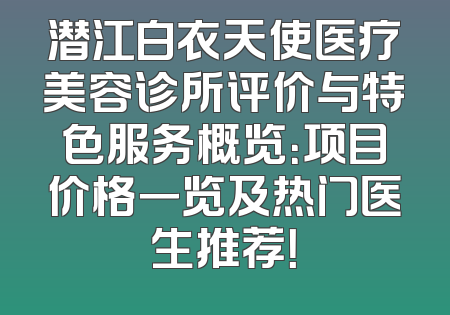 潜江白衣天使医疗美容诊所评价与特色服务概览：项目价格一览及热门医生推荐！