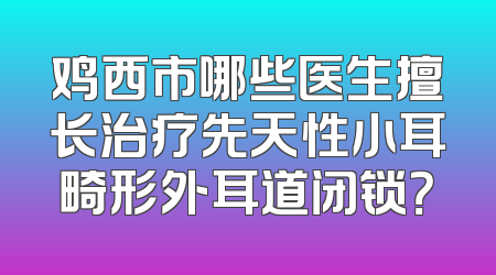 鸡西市哪些医生擅长治疗先天性小耳畸形外耳道闭锁？