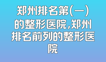 郑州排名第（一）的整形医院，郑州排名前列的整形医院