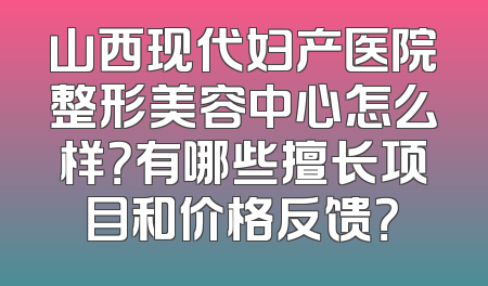 山西现代妇产医院整形美容中心怎么样？有哪些擅长项目和价格反馈？
