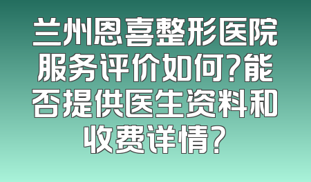 兰州恩喜整形医院服务评价如何？能否提供医生资料和收费详情？