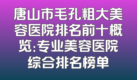 唐山市毛孔粗大美容医院排名前十概览：专业美容医院综合排名榜单