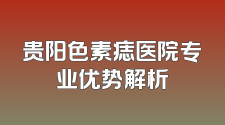 贵阳色素痣医院专业优势解析