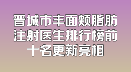 晋城市丰面颊脂肪注射医生排行榜前十名更新亮相